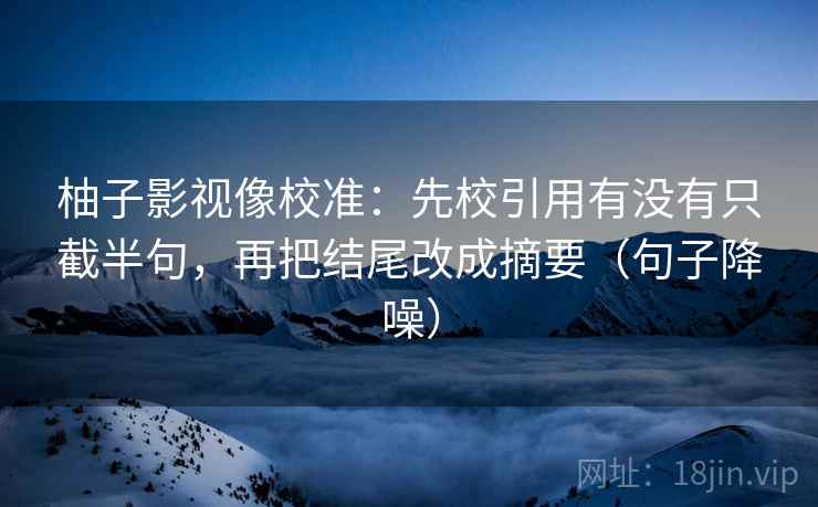 柚子影视像校准：先校引用有没有只截半句，再把结尾改成摘要（句子降噪）