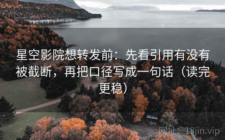 星空影院想转发前：先看引用有没有被截断，再把口径写成一句话（读完更稳）