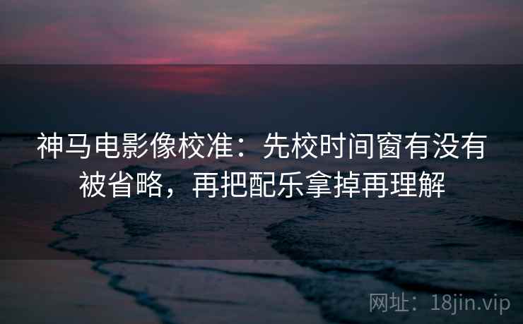 神马电影像校准：先校时间窗有没有被省略，再把配乐拿掉再理解