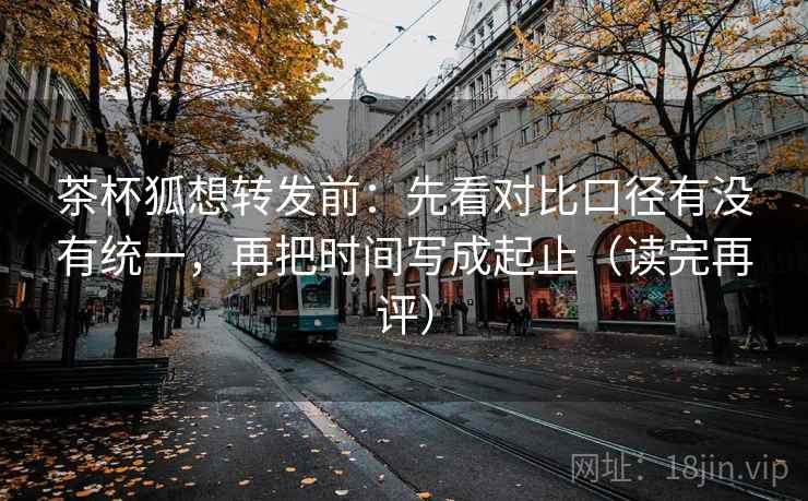 茶杯狐想转发前：先看对比口径有没有统一，再把时间写成起止（读完再评）