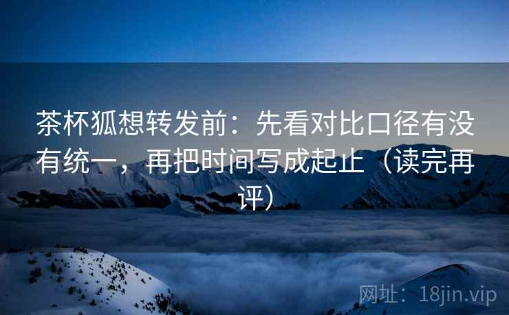 茶杯狐想转发前：先看对比口径有没有统一，再把时间写成起止（读完再评）