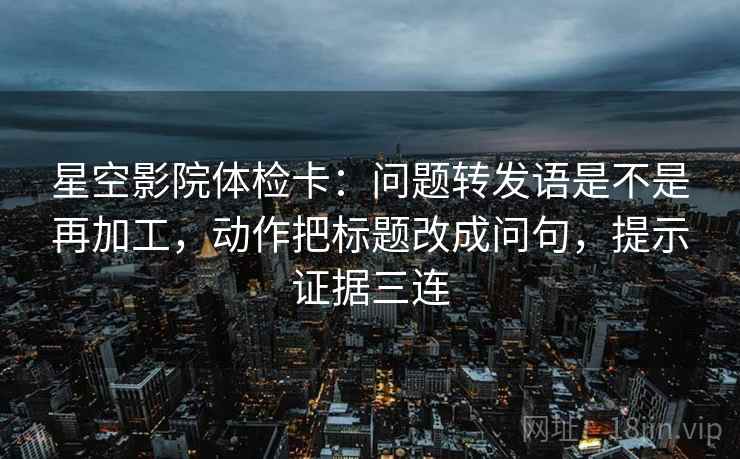星空影院体检卡：问题转发语是不是再加工，动作把标题改成问句，提示证据三连