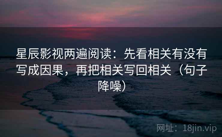 星辰影视两遍阅读：先看相关有没有写成因果，再把相关写回相关（句子降噪）