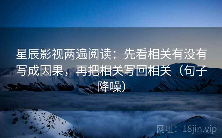 星辰影视两遍阅读：先看相关有没有写成因果，再把相关写回相关（句子降噪）