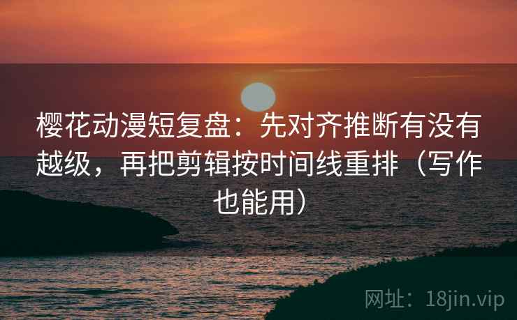 樱花动漫短复盘：先对齐推断有没有越级，再把剪辑按时间线重排（写作也能用）